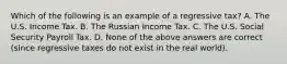 Which of the following is an example of a regressive tax? A. The U.S. Income Tax. B. The Russian Income Tax. C. The U.S. Social Security Payroll Tax. D. None of the above answers are correct (since regressive taxes do not exist in the real world).