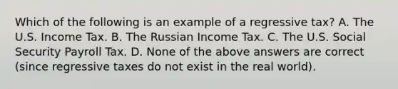 Which of the following is an example of a regressive tax? A. The U.S. Income Tax. B. The Russian Income Tax. C. The U.S. Social Security Payroll Tax. D. None of the above answers are correct (since regressive taxes do not exist in the real world).