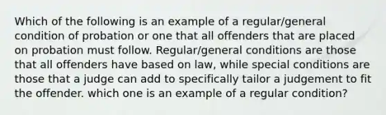 Which of the following is an example of a regular/general condition of probation or one that all offenders that are placed on probation must follow. Regular/general conditions are those that all offenders have based on law, while special conditions are those that a judge can add to specifically tailor a judgement to fit the offender. which one is an example of a regular condition?