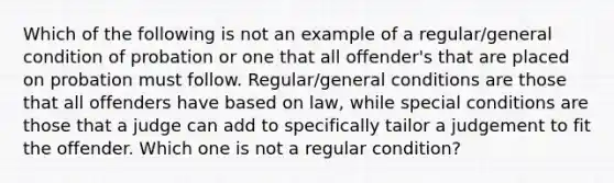 Which of the following is not an example of a regular/general condition of probation or one that all offender's that are placed on probation must follow. Regular/general conditions are those that all offenders have based on law, while special conditions are those that a judge can add to specifically tailor a judgement to fit the offender. Which one is not a regular condition?