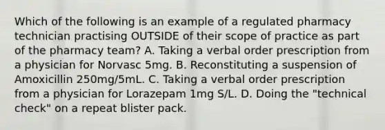 Which of the following is an example of a regulated pharmacy technician practising OUTSIDE of their scope of practice as part of the pharmacy team? A. Taking a verbal order prescription from a physician for Norvasc 5mg. B. Reconstituting a suspension of Amoxicillin 250mg/5mL. C. Taking a verbal order prescription from a physician for Lorazepam 1mg S/L. D. Doing the "technical check" on a repeat blister pack.