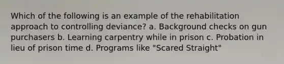 Which of the following is an example of the rehabilitation approach to controlling deviance? a. Background checks on gun purchasers b. Learning carpentry while in prison c. Probation in lieu of prison time d. Programs like "Scared Straight"