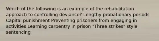 Which of the following is an example of the rehabilitation approach to controlling deviance? Lengthy probationary periods Capital punishment Preventing prisoners from engaging in activities Learning carpentry in prison "Three strikes" style sentencing