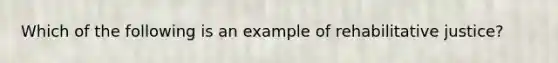 Which of the following is an example of rehabilitative justice?