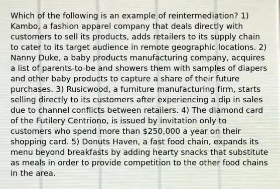 Which of the following is an example of reintermediation? 1) Kambo, a fashion apparel company that deals directly with customers to sell its products, adds retailers to its supply chain to cater to its target audience in remote geographic locations. 2) Nanny Duke, a baby products manufacturing company, acquires a list of parents-to-be and showers them with samples of diapers and other baby products to capture a share of their future purchases. 3) Rusicwood, a furniture manufacturing firm, starts selling directly to its customers after experiencing a dip in sales due to channel conflicts between retailers. 4) The diamond card of the Futilery Centriono, is issued by invitation only to customers who spend more than 250,000 a year on their shopping card. 5) Donuts Haven, a fast food chain, expands its menu beyond breakfasts by adding hearty snacks that substitute as meals in order to provide competition to the other food chains in the area.