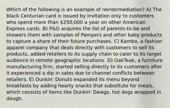 Which of the following is an example of reintermediation? A) The black Centurian card is issued by invitation only to customers who spend more than 250,000 a year on other American Express cards. B) P&G acquires the list of parents-to-be and showers them with samples of Pampers and other baby products to capture a share of their future purchases. C) Kambo, a fashion apparel company that deals directly with customers to sell its products, added retailers to its supply chain to cater to its target audience in remote geographic locations. D) OakTeak, a furniture manufacturing firm, started selling directly to its customers after it experienced a dip in sales due to channel conflicts between retailers. E) Dunkin' Donuts expanded its menu beyond breakfasts by adding hearty snacks that substitute for meals, which consists of items like Dunkin' Dawgs, hot dogs wrapped in dough.