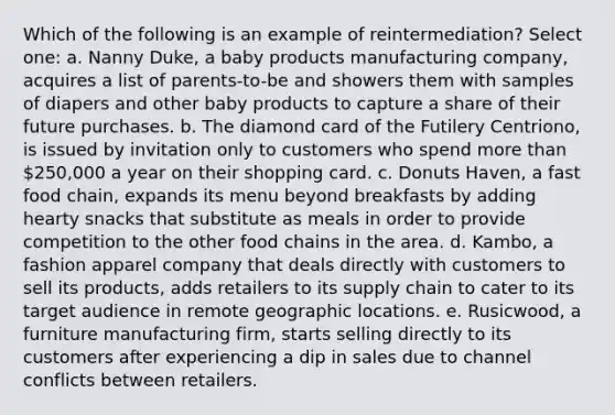 Which of the following is an example of reintermediation? Select one: a. Nanny Duke, a baby products manufacturing company, acquires a list of parents-to-be and showers them with samples of diapers and other baby products to capture a share of their future purchases. b. The diamond card of the Futilery Centriono, is issued by invitation only to customers who spend more than 250,000 a year on their shopping card. c. Donuts Haven, a fast food chain, expands its menu beyond breakfasts by adding hearty snacks that substitute as meals in order to provide competition to the other food chains in the area. d. Kambo, a fashion apparel company that deals directly with customers to sell its products, adds retailers to its supply chain to cater to its target audience in remote geographic locations. e. Rusicwood, a furniture manufacturing firm, starts selling directly to its customers after experiencing a dip in sales due to channel conflicts between retailers.