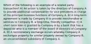 Which of the following is an example of a related party transaction? A) An action is taken by the directors of Company A to provide additional compensation for vice presidents in charge of the principal business functions of Company A. B) A long-term agreement is made by Company A to provide merchandise or services to Company B, a long-time, friendly competitor. C) A short-term loan is granted to Company A by a bank that has a depositor who is a member of the board of directors of Company A. D) A nonmonetary exchange occurs whereby Company A exchanges property for similar property owned by Company B, an unconsolidated subsidiary of Company A.