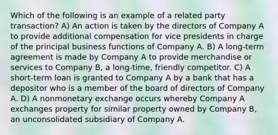 Which of the following is an example of a related party transaction? A) An action is taken by the directors of Company A to provide additional compensation for vice presidents in charge of the principal business functions of Company A. B) A long-term agreement is made by Company A to provide merchandise or services to Company B, a long-time, friendly competitor. C) A short-term loan is granted to Company A by a bank that has a depositor who is a member of the board of directors of Company A. D) A nonmonetary exchange occurs whereby Company A exchanges property for similar property owned by Company B, an unconsolidated subsidiary of Company A.