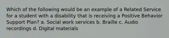 Which of the following would be an example of a Related Service for a student with a disability that is receiving a Positive Behavior Support Plan? a. Social work services b. Braille c. Audio recordings d. Digital materials