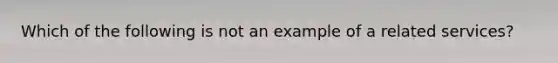 Which of the following is not an example of a related services?