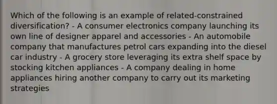 Which of the following is an example of related-constrained diversification? - A consumer electronics company launching its own line of designer apparel and accessories - An automobile company that manufactures petrol cars expanding into the diesel car industry - A grocery store leveraging its extra shelf space by stocking kitchen appliances - A company dealing in home appliances hiring another company to carry out its marketing strategies