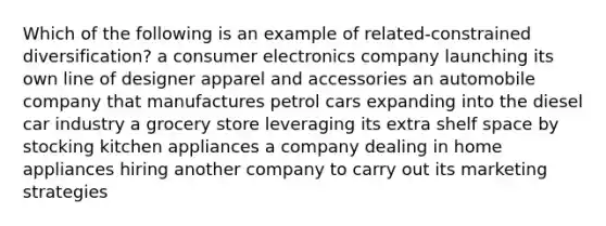 Which of the following is an example of related-constrained diversification? a consumer electronics company launching its own line of designer apparel and accessories an automobile company that manufactures petrol cars expanding into the diesel car industry a grocery store leveraging its extra shelf space by stocking kitchen appliances a company dealing in home appliances hiring another company to carry out its marketing strategies