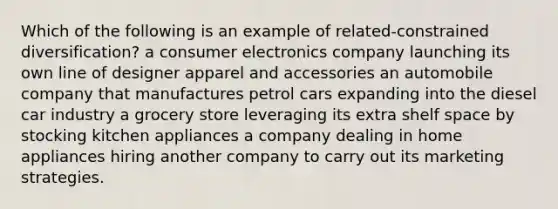 Which of the following is an example of related-constrained diversification? a consumer electronics company launching its own line of designer apparel and accessories an automobile company that manufactures petrol cars expanding into the diesel car industry a grocery store leveraging its extra shelf space by stocking kitchen appliances a company dealing in home appliances hiring another company to carry out its marketing strategies.