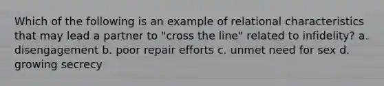 Which of the following is an example of relational characteristics that may lead a partner to "cross the line" related to infidelity? a. disengagement b. poor repair efforts c. unmet need for sex d. growing secrecy