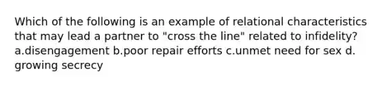 Which of the following is an example of relational characteristics that may lead a partner to "cross the line" related to infidelity? a.disengagement b.poor repair efforts c.unmet need for sex d. growing secrecy