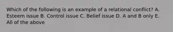 Which of the following is an example of a relational conflict? A. Esteem issue B. Control issue C. Belief issue D. A and B only E. All of the above