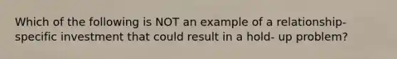 Which of the following is NOT an example of a relationship-specific investment that could result in a hold- up problem?