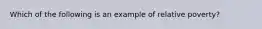 Which of the following is an example of relative poverty?