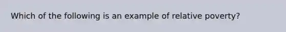 Which of the following is an example of relative poverty?