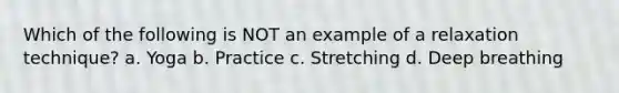 Which of the following is NOT an example of a relaxation technique? a. Yoga b. Practice c. Stretching d. Deep breathing