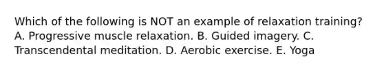 Which of the following is NOT an example of relaxation training? A. Progressive muscle relaxation. B. Guided imagery. C. Transcendental meditation. D. Aerobic exercise. E. Yoga