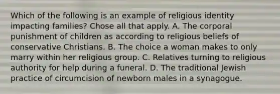 Which of the following is an example of religious identity impacting families? Chose all that apply. A. The corporal punishment of children as according to religious beliefs of conservative Christians. B. The choice a woman makes to only marry within her religious group. C. Relatives turning to religious authority for help during a funeral. D. The traditional Jewish practice of circumcision of newborn males in a synagogue.