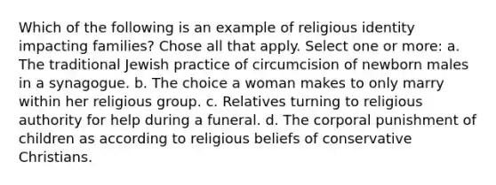 Which of the following is an example of religious identity impacting families? Chose all that apply. Select one or more: a. The traditional Jewish practice of circumcision of newborn males in a synagogue. b. The choice a woman makes to only marry within her religious group. c. Relatives turning to religious authority for help during a funeral. d. The corporal punishment of children as according to religious beliefs of conservative Christians.