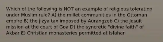 Which of the following is NOT an example of religious toleration under Muslim rule? A) the millet communities in the Ottoman empire B) the jizya tax imposed by Aurangzeb C) the Jesuit mission at the court of Goa D) the syncretic "divine faith" of Akbar E) Christian monasteries permitted at Isfahan