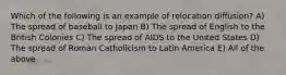 Which of the following is an example of relocation diffusion? A) The spread of baseball to Japan B) The spread of English to the British Colonies C) The spread of AIDS to the United States D) The spread of Roman Catholicism to Latin America E) All of the above