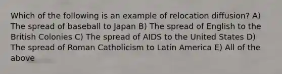 Which of the following is an example of relocation diffusion? A) The spread of baseball to Japan B) The spread of English to the British Colonies C) The spread of AIDS to the United States D) The spread of Roman Catholicism to Latin America E) All of the above