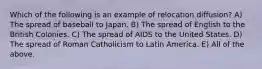 Which of the following is an example of relocation diffusion? A) The spread of baseball to Japan. B) The spread of English to the British Colonies. C) The spread of AIDS to the United States. D) The spread of Roman Catholicism to Latin America. E) All of the above.