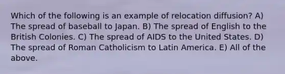 Which of the following is an example of relocation diffusion? A) The spread of baseball to Japan. B) The spread of English to the British Colonies. C) The spread of AIDS to the United States. D) The spread of Roman Catholicism to Latin America. E) All of the above.