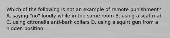 Which of the following is not an example of remote punishment? A. saying "no" loudly while in the same room B. using a scat mat C. using citronella anti-bark collars D. using a squirt gun from a hidden position