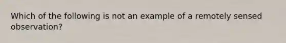 Which of the following is not an example of a remotely sensed observation?