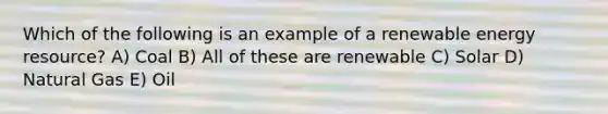 Which of the following is an example of a renewable energy resource? A) Coal B) All of these are renewable C) Solar D) Natural Gas E) Oil