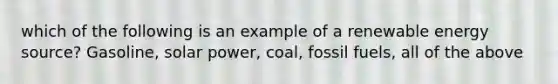 which of the following is an example of a renewable energy source? Gasoline, solar power, coal, fossil fuels, all of the above