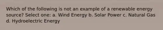 Which of the following is not an example of a renewable energy source? Select one: a. Wind Energy b. Solar Power c. Natural Gas d. Hydroelectric Energy