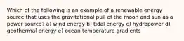 Which of the following is an example of a renewable energy source that uses the gravitational pull of the moon and sun as a power source? a) wind energy b) tidal energy c) hydropower d) geothermal energy e) ocean temperature gradients