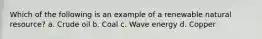 Which of the following is an example of a renewable natural resource? a. Crude oil b. Coal c. Wave energy d. Copper