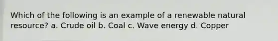 Which of the following is an example of a renewable natural resource? a. Crude oil b. Coal c. Wave energy d. Copper