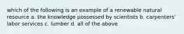 which of the following is an example of a renewable natural resource a. the knowledge possessed by scientists b. carpenters' labor services c. lumber d. all of the above