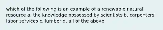 which of the following is an example of a renewable natural resource a. the knowledge possessed by scientists b. carpenters' labor services c. lumber d. all of the above