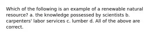 Which of the following is an example of a renewable natural resource? a. the knowledge possessed by scientists b. carpenters' labor services c. lumber d. All of the above are correct.