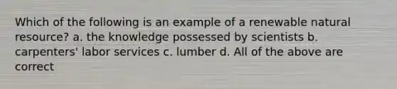 Which of the following is an example of a renewable natural resource? a. the knowledge possessed by scientists b. carpenters' labor services c. lumber d. All of the above are correct