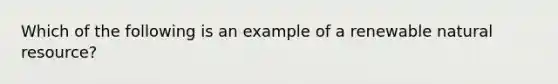 Which of the following is an example of a renewable natural resource?