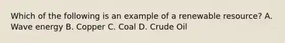 Which of the following is an example of a renewable resource? A. Wave energy B. Copper C. Coal D. Crude Oil