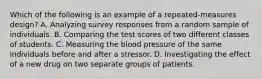 Which of the following is an example of a repeated-measures design? A. Analyzing survey responses from a random sample of individuals. B. Comparing the test scores of two different classes of students. C. Measuring the blood pressure of the same individuals before and after a stressor. D. Investigating the effect of a new drug on two separate groups of patients.