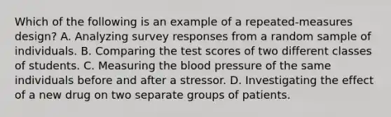 Which of the following is an example of a repeated-measures design? A. Analyzing survey responses from a random sample of individuals. B. Comparing the test scores of two different classes of students. C. Measuring <a href='https://www.questionai.com/knowledge/k7oXMfj7lk-the-blood' class='anchor-knowledge'>the blood</a> pressure of the same individuals before and after a stressor. D. Investigating the effect of a new drug on two separate groups of patients.