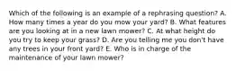 Which of the following is an example of a rephrasing question? A. How many times a year do you mow your yard? B. What features are you looking at in a new lawn mower? C. At what height do you try to keep your grass? D. Are you telling me you don't have any trees in your front yard? E. Who is in charge of the maintenance of your lawn mower?